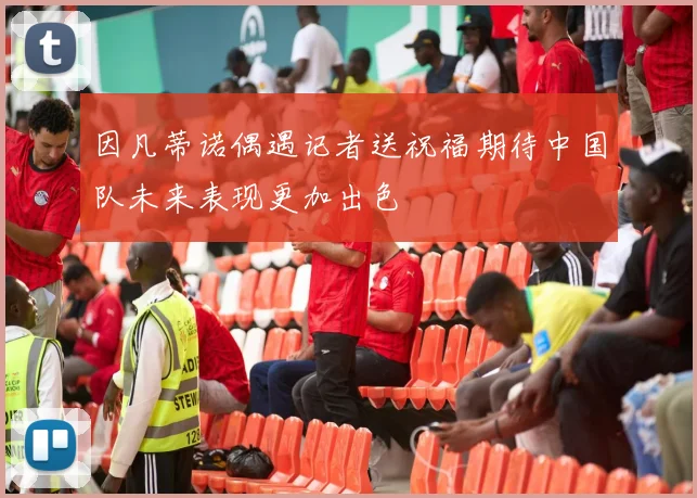 因凡蒂诺偶遇记者送祝福期待中国队未来表现更加出色