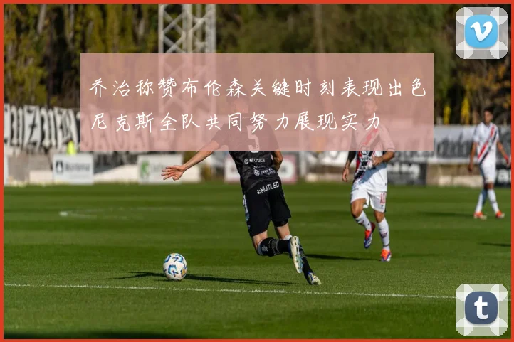 乔治称赞布伦森关键时刻表现出色尼克斯全队共同努力展现实力