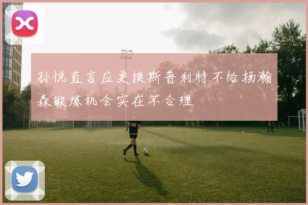 孙悦直言应更换斯普利特不给杨瀚森锻炼机会实在不合理