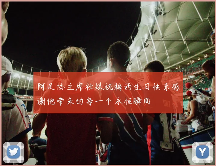 阿足协主席社媒祝梅西生日快乐感谢他带来的每一个永恒瞬间