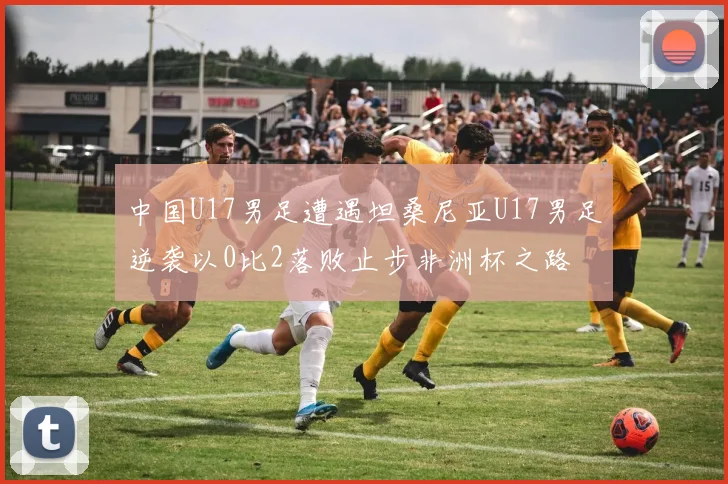 中国U17男足遭遇坦桑尼亚U17男足逆袭以0比2落败止步非洲杯之路