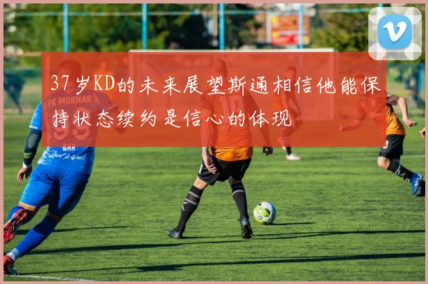 37岁KD的未来展望斯通相信他能保持状态续约是信心的体现