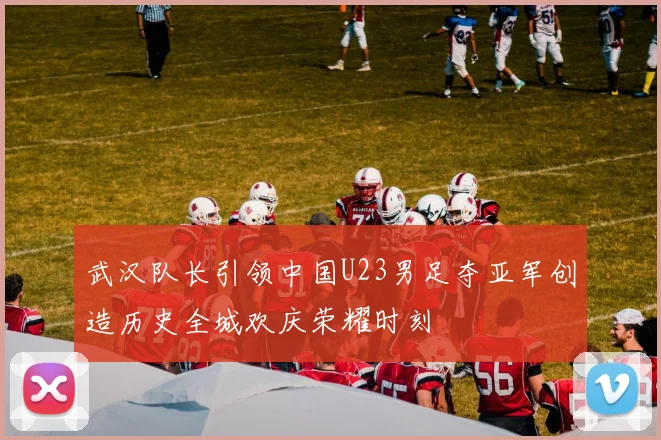武汉队长引领中国U23男足夺亚军创造历史全城欢庆荣耀时刻