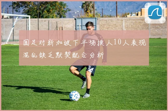 国足对新加坡下半场换人10人表现混乱缺乏默契配合分析