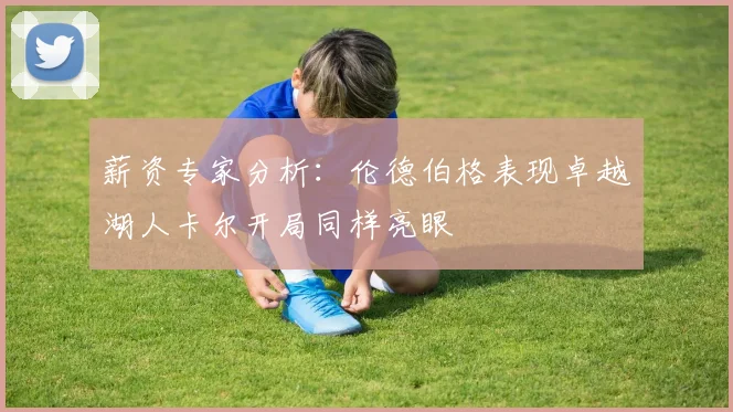 薪资专家分析：伦德伯格表现卓越湖人卡尔开局同样亮眼