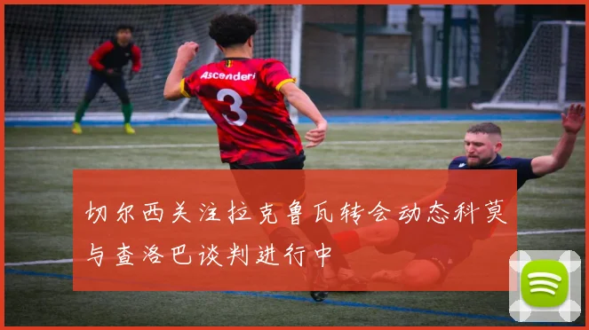 切尔西关注拉克鲁瓦转会动态科莫与查洛巴谈判进行中