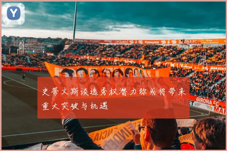 史蒂文斯谈选秀权潜力称或将带来重大突破与机遇