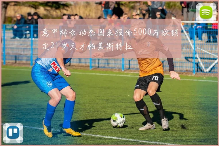 意甲转会动态国米报价5000万欧锁定21岁天才帕莱斯特拉