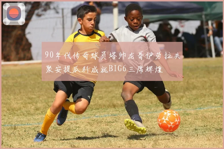 90年代传奇球员塔帅龙哥伊劳拉共聚安提瓜科成就BIG6三席辉煌