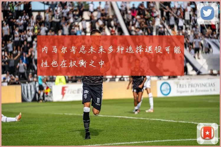 内马尔考虑未来多种选择退役可能性也在权衡之中