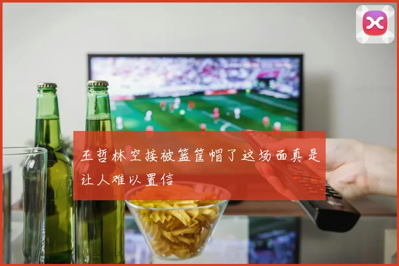 王哲林空接被篮筐帽了这场面真是让人难以置信
