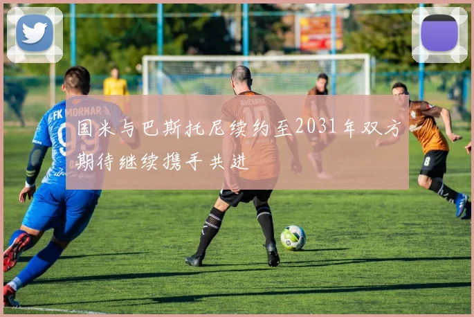 国米与巴斯托尼续约至2031年双方期待继续携手共进