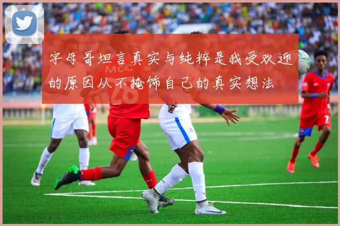 字母哥坦言真实与纯粹是我受欢迎的原因从不掩饰自己的真实想法