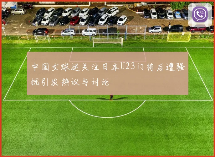 中国女球迷关注日本U23门将后遭骚扰引发热议与讨论