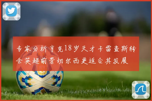 专家分析亨克18岁天才卡雷查斯转会英超前景切尔西更适合其发展