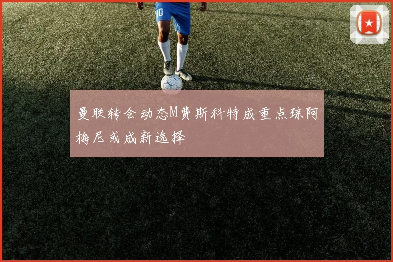 曼联转会动态M费斯科特成重点琼阿梅尼或成新选择