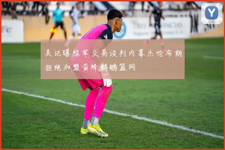 美记曝绿军交易谈判内幕杰伦布朗拒绝加盟黄蜂鹈鹕篮网