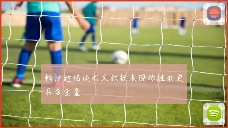 帕拉迪诺谈尤文积极表现称胜利更具含金量