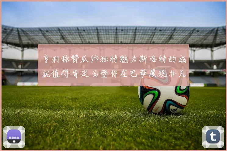 亨利称赞瓜帅独特魅力斯洛特的成就值得肯定戈登将在巴萨展现非凡才华
