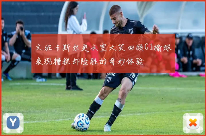 文班卡斯尔更衣室大笑回顾G1输球表现糟糕却险胜的奇妙体验