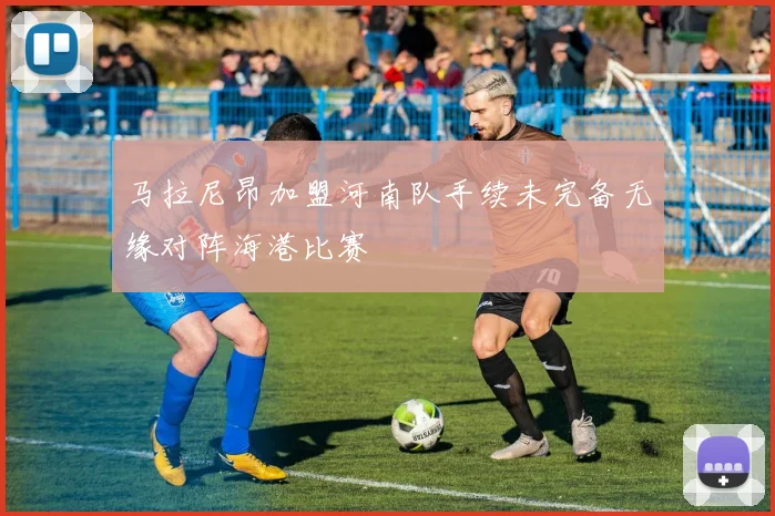 马拉尼昂加盟河南队手续未完备无缘对阵海港比赛