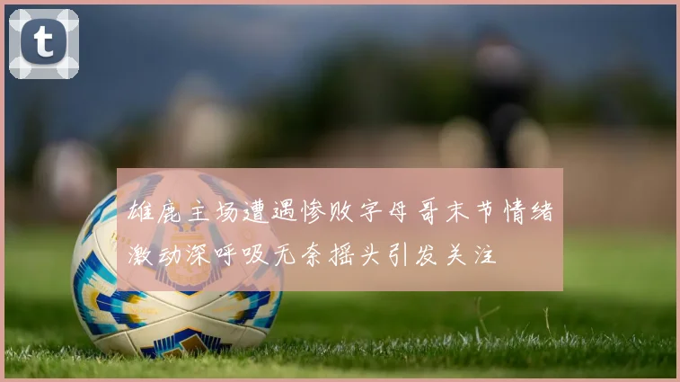 雄鹿主场遭遇惨败字母哥末节情绪激动深呼吸无奈摇头引发关注