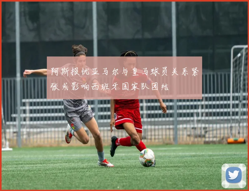阿斯报忧亚马尔与皇马球员关系紧张或影响西班牙国家队团结